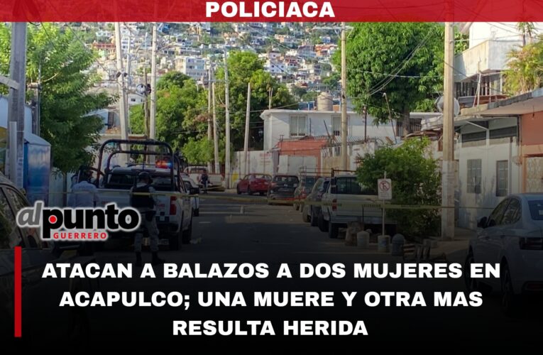 Atacan a balazos a dos mujeres en Hogar Moderno de Acapulco; una muere y otra resulta herida